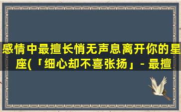 感情中最擅长悄无声息离开你的星座(「细心却不喜张扬」- 最擅离你而去的星座)